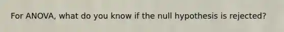 For ANOVA, what do you know if the null hypothesis is rejected?