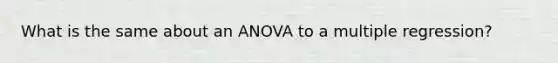 What is the same about an ANOVA to a multiple regression?