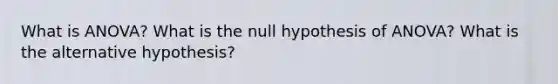 What is ANOVA? What is the null hypothesis of ANOVA? What is the alternative hypothesis?