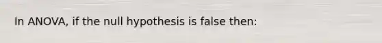 In ANOVA, if the null hypothesis is false then: