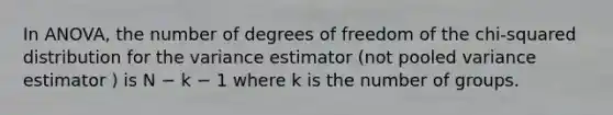 In ANOVA, the number of degrees of freedom of the chi-squared distribution for the variance estimator (not pooled variance estimator ) is N − k − 1 where k is the number of groups.