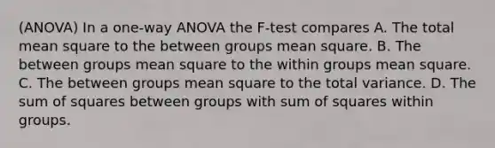 (ANOVA) In a one-way ANOVA the F-test compares A. The total mean square to the between groups mean square. B. The between groups mean square to the within groups mean square. C. The between groups mean square to the total variance. D. The sum of squares between groups with sum of squares within groups.