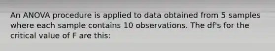 An ANOVA procedure is applied to data obtained from 5 samples where each sample contains 10 observations. The df's for the critical value of F are this: