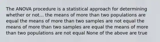 The ANOVA procedure is a statistical approach for determining whether or not... the means of more than two populations are equal the means of more than two samples are not equal the means of more than two samples are equal the means of more than two populations are not equal None of the above are true