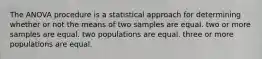 The ANOVA procedure is a statistical approach for determining whether or not the means of two samples are equal. two or more samples are equal. two populations are equal. three or more populations are equal.