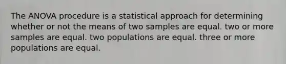 The ANOVA procedure is a statistical approach for determining whether or not the means of two samples are equal. two or more samples are equal. two populations are equal. three or more populations are equal.