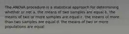 The ANOVA procedure is a statistical approach for determining whether or not a. the means of two samples are equal b. the means of two or more samples are equal c. the means of more than two samples are equal d. the means of two or more populations are equal