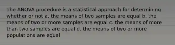 The ANOVA procedure is a statistical approach for determining whether or not a. the means of two samples are equal b. the means of two or more samples are equal c. the means of more than two samples are equal d. the means of two or more populations are equal