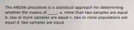 The ANOVA procedure is a statistical approach for determining whether the means of _____. a. more than two samples are equal b. two or more samples are equal c. two or more populations are equal d. two samples are equal