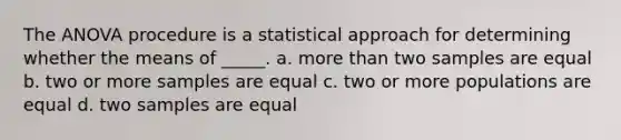 The ANOVA procedure is a statistical approach for determining whether the means of _____. a. more than two samples are equal b. two or more samples are equal c. two or more populations are equal d. two samples are equal