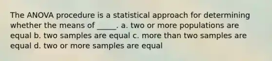 The ANOVA procedure is a statistical approach for determining whether the means of _____. a. two or more populations are equal b. two samples are equal c. more than two samples are equal d. two or more samples are equal