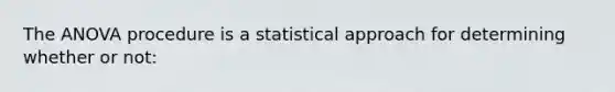 The ANOVA procedure is a statistical approach for determining whether or not: