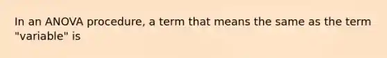 In an ANOVA procedure, a term that means the same as the term "variable" is