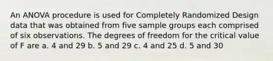 An ANOVA procedure is used for Completely Randomized Design data that was obtained from five sample groups each comprised of six observations. The degrees of freedom for the critical value of F are a. 4 and 29 b. 5 and 29 c. 4 and 25 d. 5 and 30