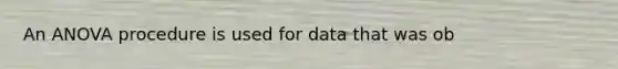 An ANOVA procedure is used for data that was ob