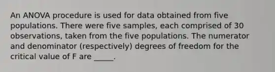 An ANOVA procedure is used for data obtained from five populations. There were five samples, each comprised of 30 observations, taken from the five populations. The numerator and denominator (respectively) degrees of freedom for the critical value of F are _____.