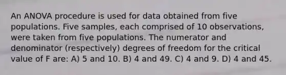 An ANOVA procedure is used for data obtained from five populations. Five samples, each comprised of 10 observations, were taken from five populations. The numerator and denominator (respectively) degrees of freedom for the critical value of F are: A) 5 and 10. B) 4 and 49. C) 4 and 9. D) 4 and 45.