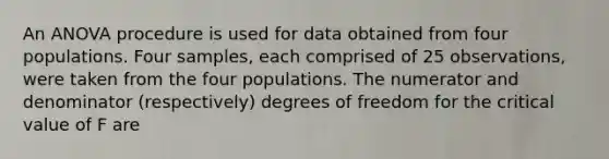 An ANOVA procedure is used for data obtained from four populations. Four samples, each comprised of 25 observations, were taken from the four populations. The numerator and denominator (respectively) degrees of freedom for the critical value of F are