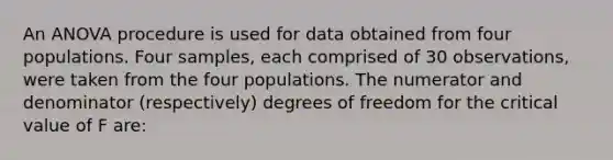 An ANOVA procedure is used for data obtained from four populations. Four samples, each comprised of 30 observations, were taken from the four populations. The numerator and denominator (respectively) degrees of freedom for the critical value of F are: