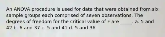 An ANOVA procedure is used for data that were obtained from six sample groups each comprised of seven observations. The degrees of freedom for the critical value of F are _____. a. 5 and 42 b. 6 and 37 c. 5 and 41 d. 5 and 36