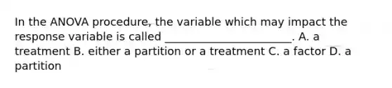 In the ANOVA procedure, the variable which may impact the response variable is called _______________________. A. a treatment B. either a partition or a treatment C. a factor D. a partition