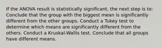 If the ANOVA result is statistically significant, the next step is to: Conclude that the group with the biggest mean is significantly different from the other groups. Conduct a Tukey test to determine which means are significantly different from the others. Conduct a Kruskal-Wallis test. Conclude that all groups have different means.