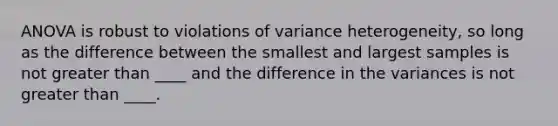 ANOVA is robust to violations of variance heterogeneity, so long as the difference between the smallest and largest samples is not greater than ____ and the difference in the variances is not greater than ____.