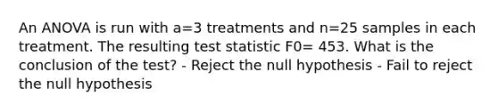 An ANOVA is run with a=3 treatments and n=25 samples in each treatment. The resulting test statistic F0= 453. What is the conclusion of the test? - Reject the null hypothesis - Fail to reject the null hypothesis