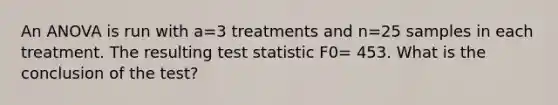 An ANOVA is run with a=3 treatments and n=25 samples in each treatment. The resulting test statistic F0= 453. What is the conclusion of the test?