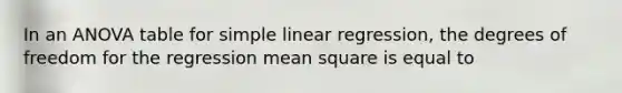 In an ANOVA table for simple linear regression, the degrees of freedom for the regression mean square is equal to