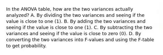 In the ANOVA table, how are the two variances actually analyzed? A. By dividing the two variances and seeing if the value is close to one (1). B. By adding the two variances and seeing if the value is close to one (1). C. By subtracting the two variances and seeing if the value is close to zero (0). D. By converting the two variances into F-values and using the F-table to get probability.