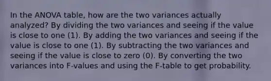 In the ANOVA table, how are the two variances actually analyzed? By dividing the two variances and seeing if the value is close to one (1). By adding the two variances and seeing if the value is close to one (1). By subtracting the two variances and seeing if the value is close to zero (0). By converting the two variances into F-values and using the F-table to get probability.