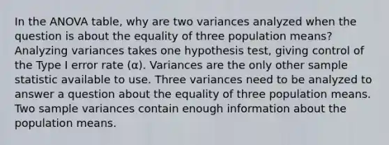 In the ANOVA table, why are two variances analyzed when the question is about the equality of three population means? Analyzing variances takes one hypothesis test, giving control of the Type I error rate (α). Variances are the only other sample statistic available to use. Three variances need to be analyzed to answer a question about the equality of three population means. Two sample variances contain enough information about the population means.