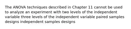 The ANOVA techniques described in Chapter 11 cannot be used to analyze an experiment with two levels of the independent variable three levels of the independent variable paired samples designs independent samples designs