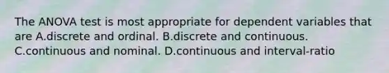 The ANOVA test is most appropriate for dependent variables that are A.discrete and ordinal. B.discrete and continuous. C.continuous and nominal. D.continuous and interval-ratio