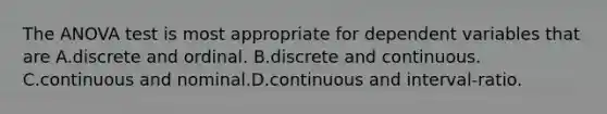 The ANOVA test is most appropriate for dependent variables that are A.discrete and ordinal. B.discrete and continuous. C.continuous and nominal.D.continuous and interval-ratio.