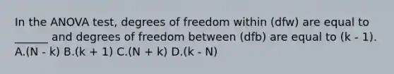 In the ANOVA test, degrees of freedom within (dfw) are equal to ______ and degrees of freedom between (dfb) are equal to (k - 1). A.(N - k) B.(k + 1) C.(N + k) D.(k - N)