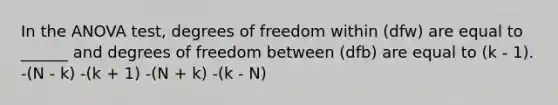 In the ANOVA test, degrees of freedom within (dfw) are equal to ______ and degrees of freedom between (dfb) are equal to (k - 1). -(N - k) -(k + 1) -(N + k) -(k - N)