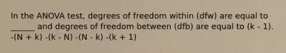 In the ANOVA test, degrees of freedom within (dfw) are equal to ______ and degrees of freedom between (dfb) are equal to (k - 1). -(N + k) -(k - N) -(N - k) -(k + 1)