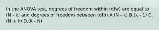 In the ANOVA test, degrees of freedom within (dfw) are equal to (N - k) and degrees of freedom between (dfb) A.(N - k) B.(k - 1) C.(N + k) D.(k - N)