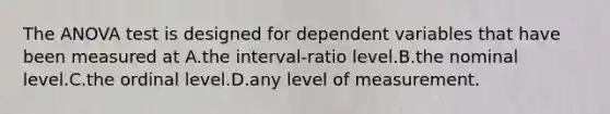 The ANOVA test is designed for dependent variables that have been measured at A.the interval-ratio level.B.the nominal level.C.the ordinal level.D.any level of measurement.