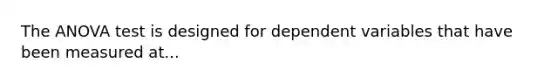 The ANOVA test is designed for dependent variables that have been measured at...