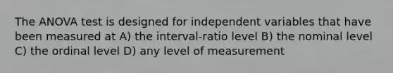 The ANOVA test is designed for independent variables that have been measured at A) the interval-ratio level B) the nominal level C) the ordinal level D) any level of measurement