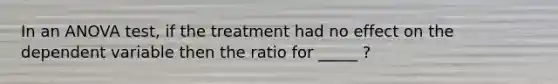 In an ANOVA test, if the treatment had no effect on the dependent variable then the ratio for _____ ?