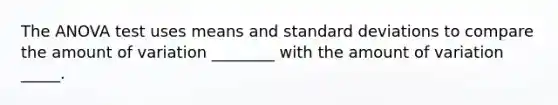 The ANOVA test uses means and standard deviations to compare the amount of variation ________ with the amount of variation _____.