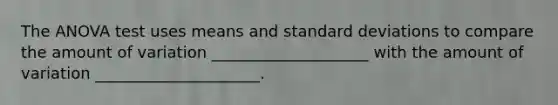 The ANOVA test uses means and standard deviations to compare the amount of variation ____________________ with the amount of variation _____________________.