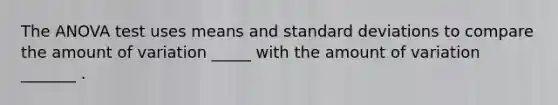 The ANOVA test uses means and standard deviations to compare the amount of variation _____ with the amount of variation _______ .