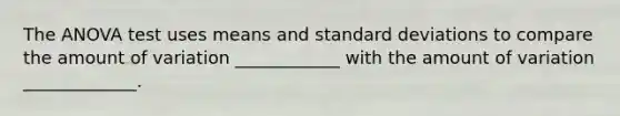 The ANOVA test uses means and standard deviations to compare the amount of variation ____________ with the amount of variation _____________.