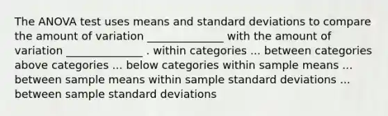 The ANOVA test uses means and standard deviations to compare the amount of variation ______________ with the amount of variation ______________ . within categories ... between categories above categories ... below categories within sample means ... between sample means within sample standard deviations ... between sample standard deviations