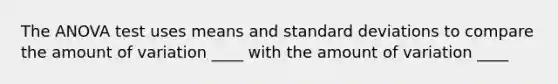 The ANOVA test uses means and standard deviations to compare the amount of variation ____ with the amount of variation ____
